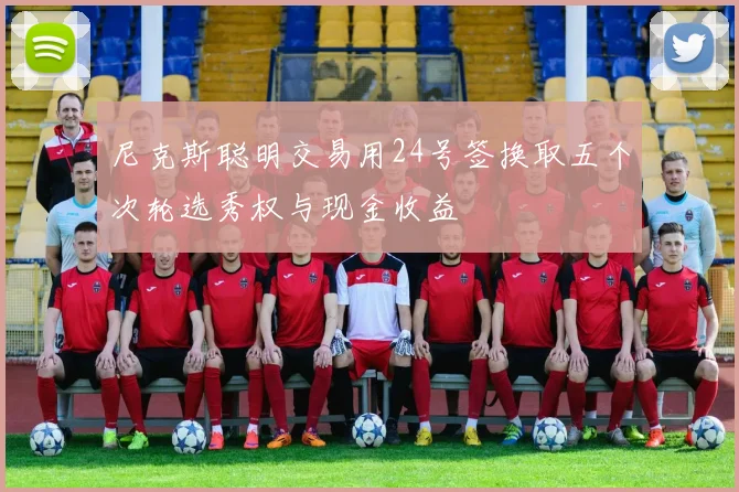 尼克斯聪明交易用24号签换取五个次轮选秀权与现金收益