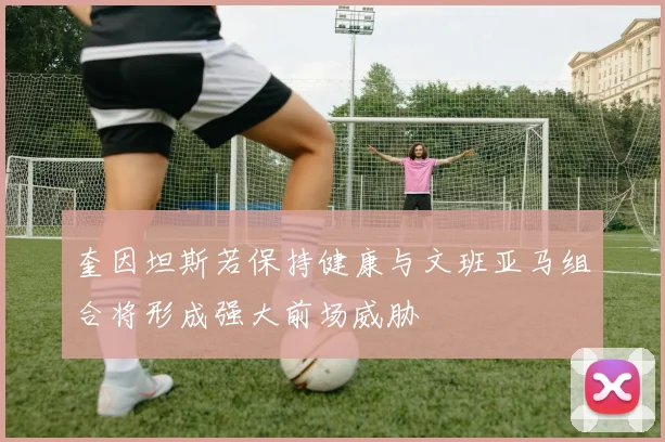 奎因坦斯若保持健康与文班亚马组合将形成强大前场威胁