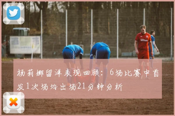 杨莉娜留洋表现回顾：6场比赛中首发1次场均出场21分钟分析