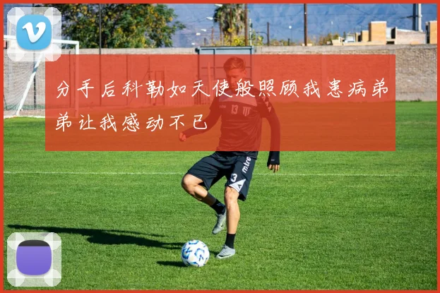 分手后科勒如天使般照顾我患病弟弟让我感动不已