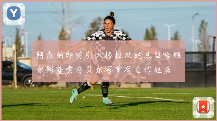 阿森纳即将引入格拉纳达总监哈维尔阿隆索与贝尔塔曾有合作经历
